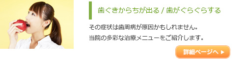 歯ぐきからちが出る/歯がぐらぐらする
          その症状は歯周病が原因かもしれません。
当院の多彩な治療メニューをご紹介します。