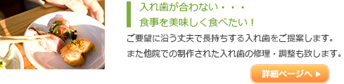 入れ歯が合わない・・・
食事を美味しく食べたい！ご要望に沿う丈夫で長持ちする入れ歯をご提案しま
す。また他院での制作された入れ歯の修理・調整も致
します。