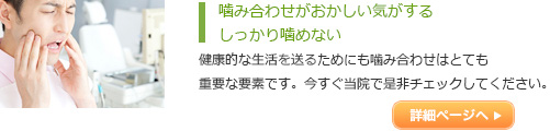 噛み合わせがおかしい気がする
しっかり噛めない
健康的な生活を送るためにも噛み合わせはとても
重要な要素です。今すぐ当院で是非チェックしてくだ
さい。