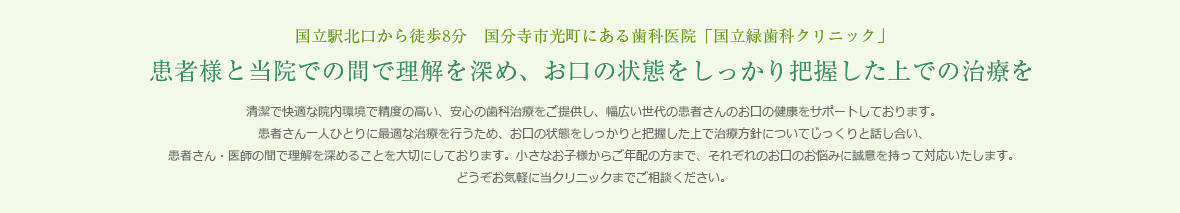 国立駅北口から徒歩8分　国分寺市光町にある歯科医院「国立緑歯科クリニック」
患者様と当院での間で理解を深め、お口の状態をしっかり把握した上での治療を
清潔で快適な院内環境で精度の高い、安心の歯科治療をご提供し、幅広い世代の患者さんのお口の健康をサポートしております。患者さん一人ひとりに最適な治療を行うため、お口の状態をしっかりと把握した上で治療方針についてじっくりと話し合い、患者さん・医師の間で理解を深めることを大切にしております。小さなお子様からご年配の方まで、それぞれのお口のお悩みに誠意を持って対応いたします。どうぞお気軽に当クリニックまでご相談ください。