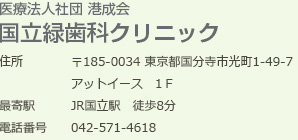 国立緑歯科クリニック
〒185-0034 東京都国分寺市光町1-49-7
アットイースト1Ｆ
最寄駅JR国立駅　徒歩8分
電話番号	042-571-4618